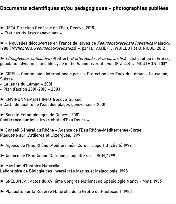 Documents scientifiques et/ou pédagogiques - photographies publiées ► DETA Direction Générale de l’Eau, Genève, 2018 « Etat des rivières genevoises » ► « Nouvelles découvertes en France de larves de Pseudoneureclipsis lusitanica Malacky, 1980 (Trichoptera, Pseudoneureclipsidae) », par H. TACHET, J. WUILLOT et D. RICOL, 2012 ► Lithoglyphus naticoides (Pfeiffer) (Gasteropoda : Prosobranchia) : distribution in France, population dynamics and life cycle in the Saône river at Lyon (France). J. MOUTHON, 2007 ► CIPEL - Commission Internationale pour la Protection des Eaux du Léman - Lausanne, Suisse « La lettre du Léman » 2001 « Plan d’action 2001-2010 » 2003 ► ENVIRONNEMENT INFO, Genève, Suisse « Carte de qualité de l’eau des plages genevoises » 2001 ► Société Entomologique de Genève, 2001 Conférence sur les « Invertébrés d’Eau Douce » ► Conseil Général du Rhône - Agence de l’Eau Rhône-Méditerranée-Corse Plaquette sur l’Ardières et l’Azergues, 1999 ► Agence de l’Eau Rhône-Méditerranée-Corse, rapport d’activité 1999 ► Agence de l’Eau Adour-Garonne, plaquette sur l’IBGN, 1999 ► Muséum d’Histoire Naturelle Laboratoire de Biologie des Invertébrés Marins et Malacologie, 1998 ► SPELUNCA : Actes du XVI éme Congrès National de Spéléologie Nancy - Metz, 1985 ► Plaquette sur la Réserve Naturelle de la Grotte de Hautecourt, 1980 